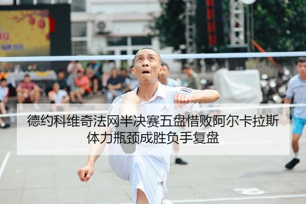 德约科维奇法网半决赛五盘惜败阿尔卡拉斯 体力瓶颈成胜负手复盘